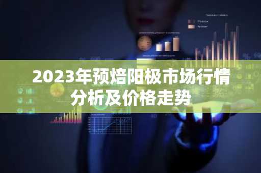 2023年预焙阳极市场行情分析及价格走势