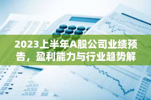 2023上半年A股公司业绩预告，盈利能力与行业趋势解析