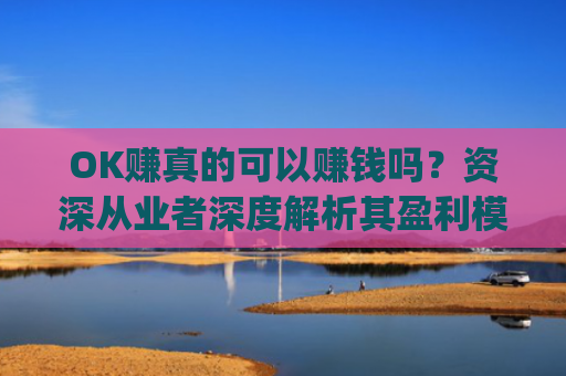 OK赚真的可以赚钱吗？资深从业者深度解析其盈利模式与风险_ok赚真的能赚钱吗