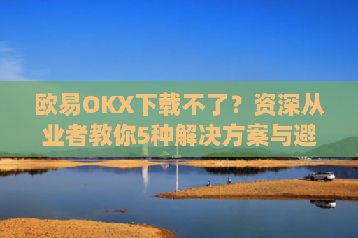 欧易OKX下载不了?资深从业者教你5种解决方案与避坑指南_