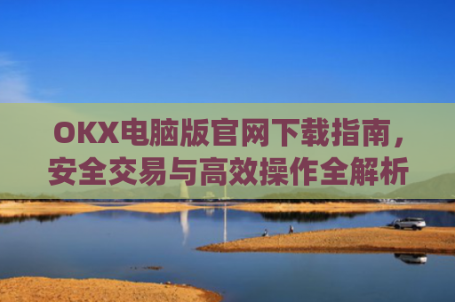 OKX电脑版官网下载指南,安全交易与**操作全解析_okex 电脑版