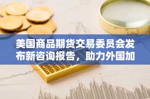 美国商品期货交易委员会发布新咨询报告，助力外国加密货币交易所服务美国用户