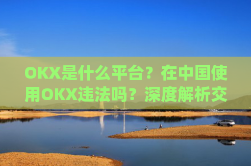 OKX是什么平台?在**使用OKX违法吗?深度解析交易所合规性_okex是什么平台