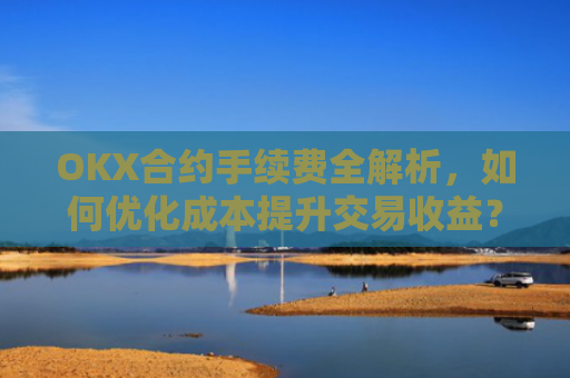 OKX合约手续费全解析，如何优化成本提升交易收益？okx合约手续费是多少a.
