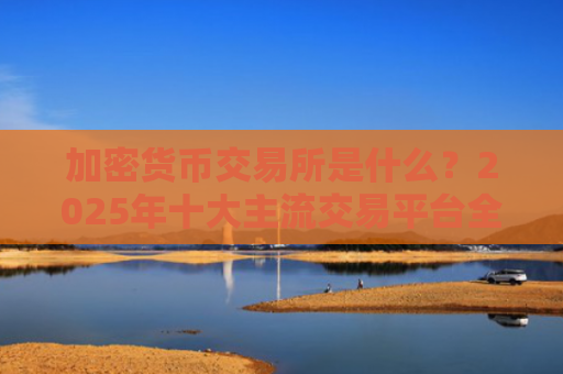 加密货币交易所是什么？2025年十大主流交易平台**解析