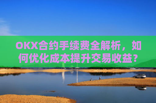 OKX合约手续费全解析，如何优化成本提升交易收益？okx合约手续费是多少a.