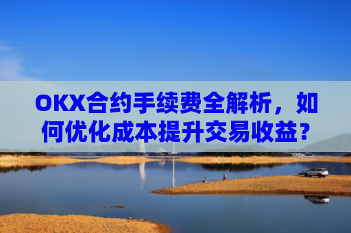 OKX合约手续费全解析,如何优化成本提升交易收益?okx合约手续费怎么算
