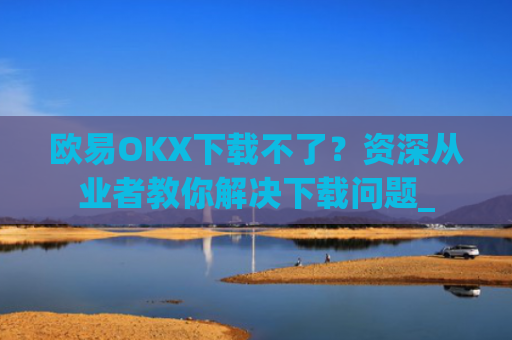 欧易OKX下载不了？资深从业者教你解决下载问题_