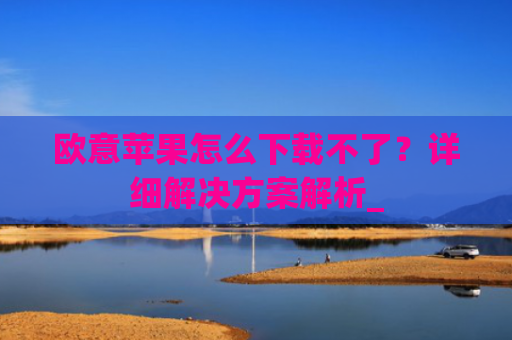 欧意苹果怎么下载不了？详细解决方案解析_