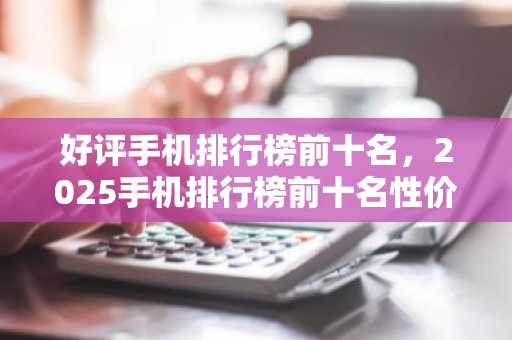 好评手机排行榜前十名,2025手机排行榜前十名性价比**