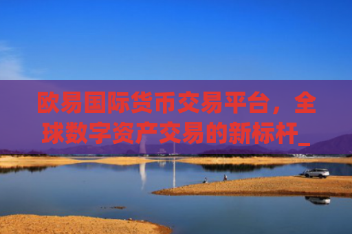 欧易**货币交易平台,全球数字资产交易的新**_