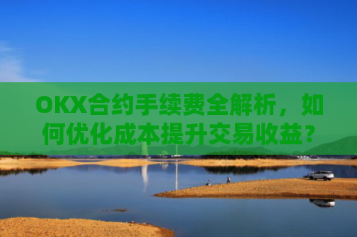 OKX合约手续费全解析，如何优化成本提升交易收益？ok合约手续费好高