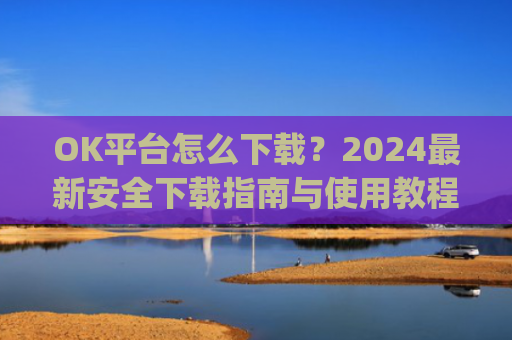 OK平台怎么下载?2024**安全下载指南与使用教程_ok平台app下载