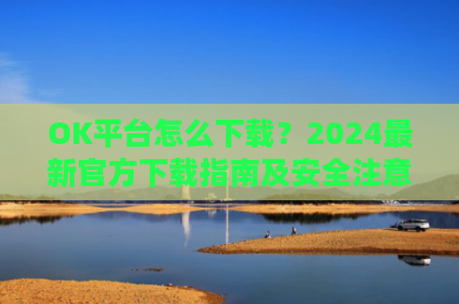 OK平台怎么下载？2024**官方下载指南及安全注意事项_ok平台app下载