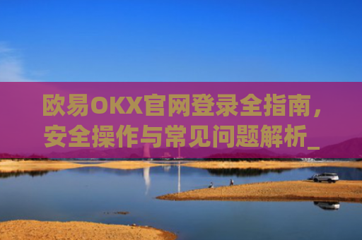 欧易OKX官网登录全指南，安全操作与常见问题解析_