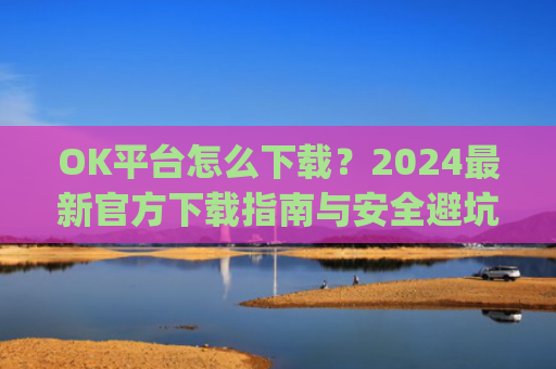 OK平台怎么下载？2024**官方下载指南与安全避坑攻略_ok 下载